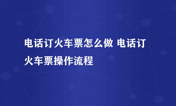 电话订火车票怎么做 电话订火车票操作流程