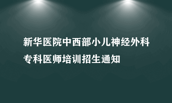 新华医院中西部小儿神经外科专科医师培训招生通知