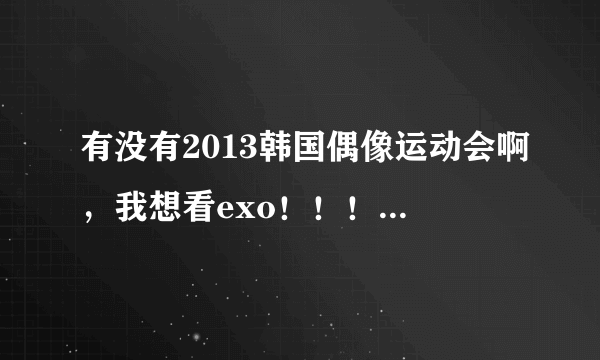 有没有2013韩国偶像运动会啊，我想看exo！！！有没有完整的？没有也行，剪辑的也ok，但时间要长一点。