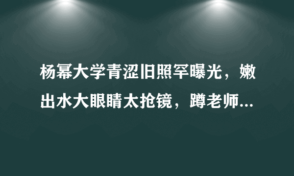 杨幂大学青涩旧照罕曝光，嫩出水大眼睛太抢镜，蹲老师身旁好受宠