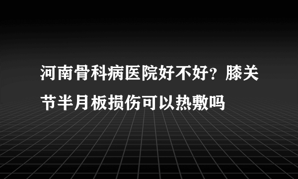 河南骨科病医院好不好？膝关节半月板损伤可以热敷吗