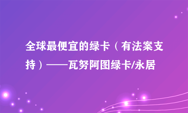 全球最便宜的绿卡（有法案支持）——瓦努阿图绿卡/永居