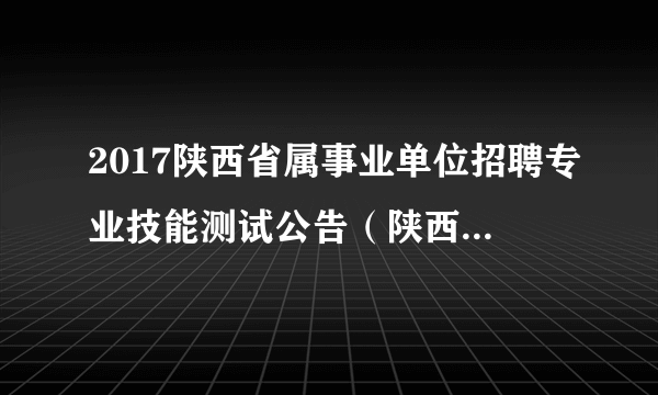 2017陕西省属事业单位招聘专业技能测试公告（陕西省地质矿产勘查开发局）