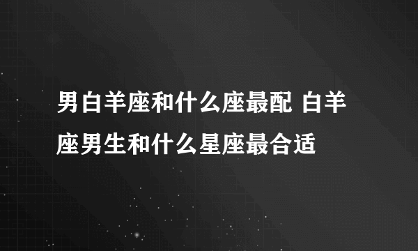 男白羊座和什么座最配 白羊座男生和什么星座最合适