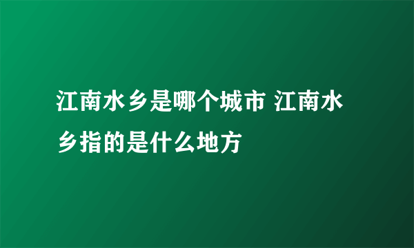 江南水乡是哪个城市 江南水乡指的是什么地方