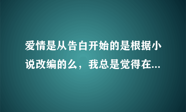 爱情是从告白开始的是根据小说改编的么，我总是觉得在哪里见过的，一定是的，可就是忘记是什么名字了~