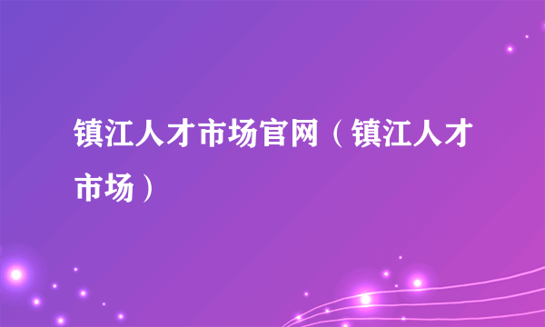 镇江人才市场官网（镇江人才市场）