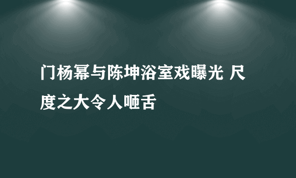 门杨幂与陈坤浴室戏曝光 尺度之大令人咂舌