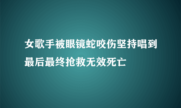 女歌手被眼镜蛇咬伤坚持唱到最后最终抢救无效死亡