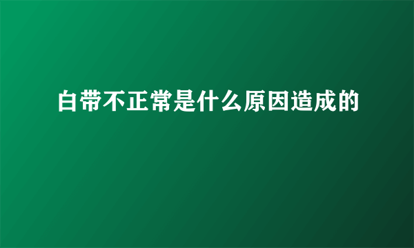 白带不正常是什么原因造成的