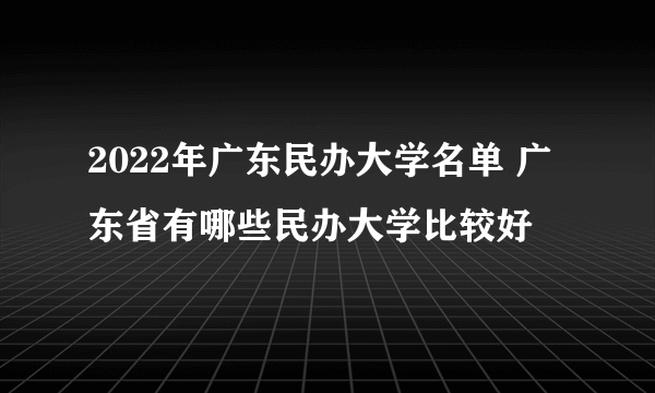 2022年广东民办大学名单 广东省有哪些民办大学比较好