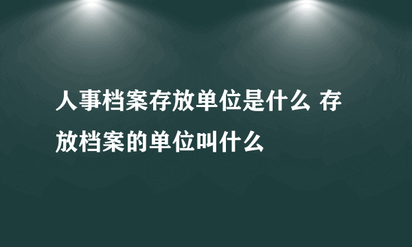 人事档案存放单位是什么 存放档案的单位叫什么