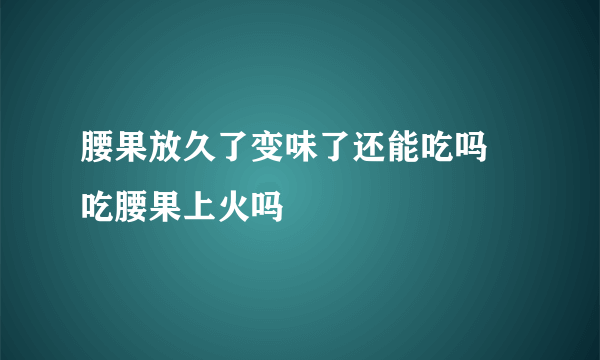 腰果放久了变味了还能吃吗 吃腰果上火吗