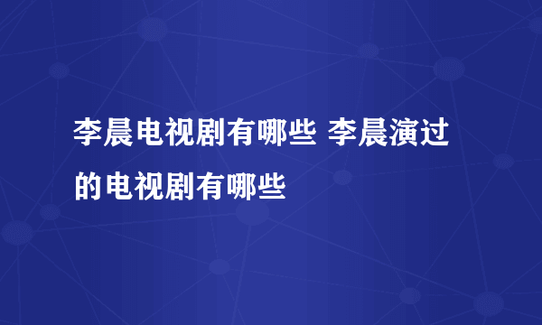 李晨电视剧有哪些 李晨演过的电视剧有哪些