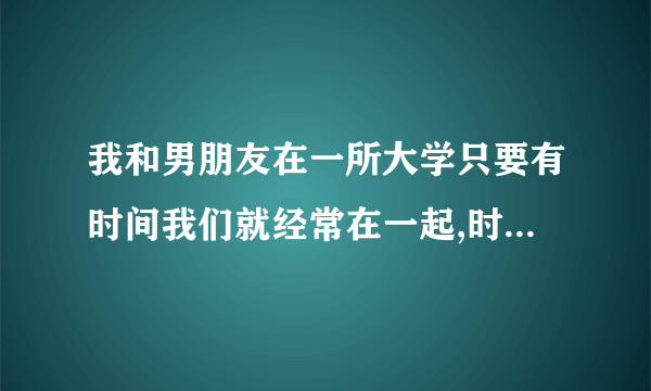 我和男朋友在一所大学只要有时间我们就经常在一起,时间长了我们发生关系了