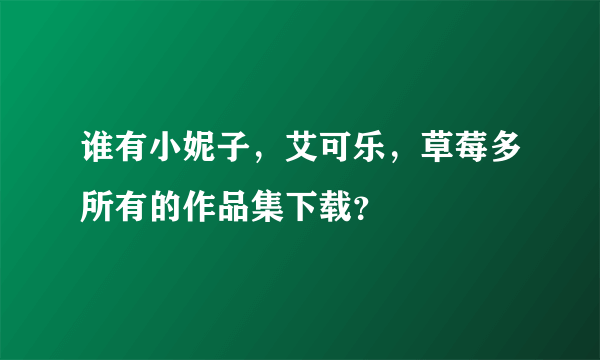 谁有小妮子，艾可乐，草莓多所有的作品集下载？