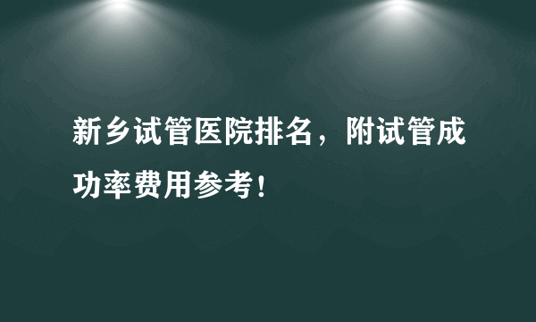 新乡试管医院排名，附试管成功率费用参考！