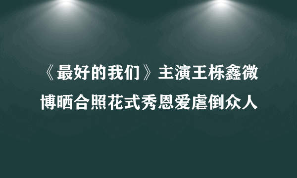 《最好的我们》主演王栎鑫微博晒合照花式秀恩爱虐倒众人