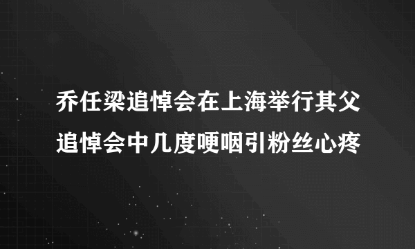 乔任梁追悼会在上海举行其父追悼会中几度哽咽引粉丝心疼