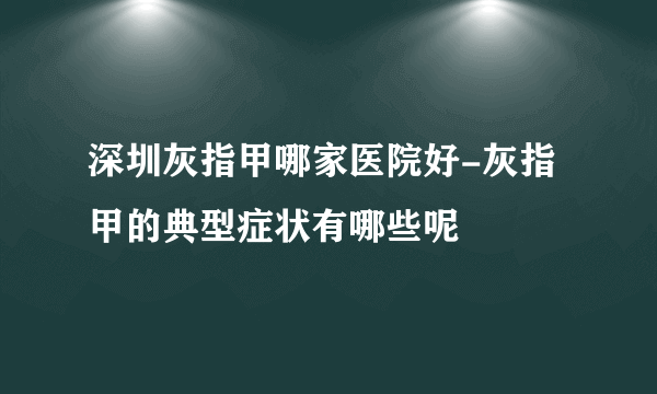 深圳灰指甲哪家医院好-灰指甲的典型症状有哪些呢