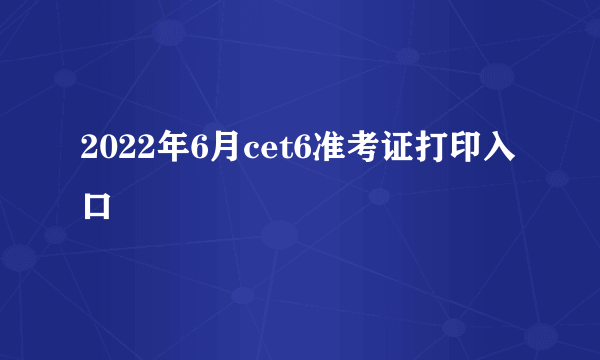 2022年6月cet6准考证打印入口