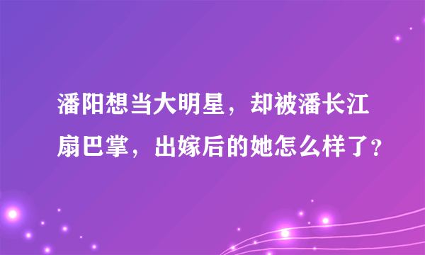 潘阳想当大明星，却被潘长江扇巴掌，出嫁后的她怎么样了？