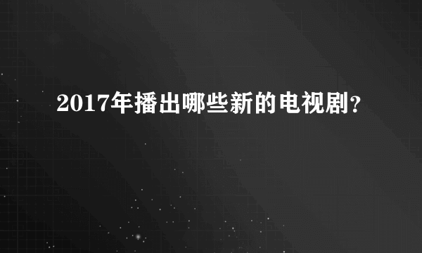 2017年播出哪些新的电视剧？