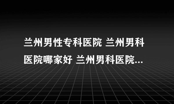 兰州男性专科医院 兰州男科医院哪家好 兰州男科医院哪里正规