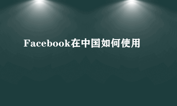 Facebook在中国如何使用