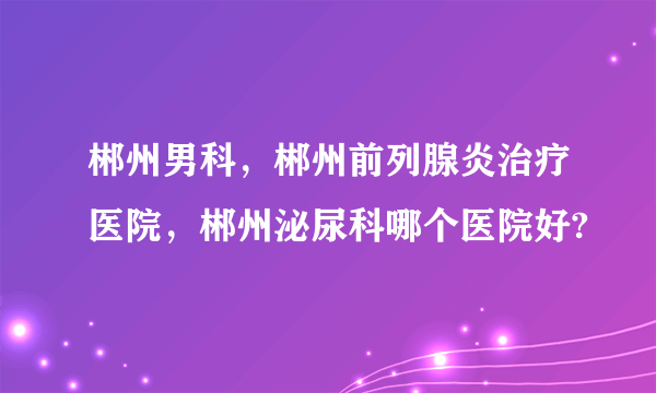 郴州男科，郴州前列腺炎治疗医院，郴州泌尿科哪个医院好?