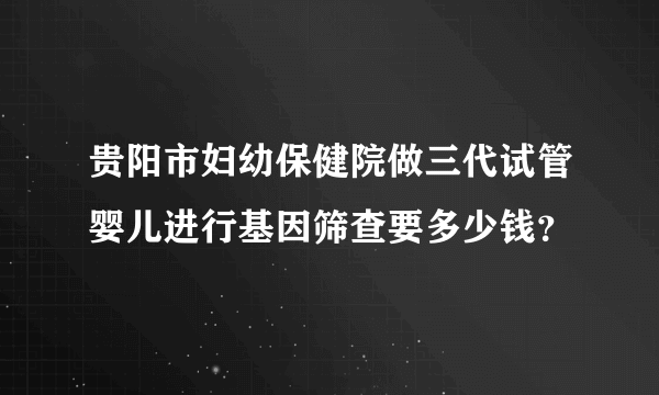 贵阳市妇幼保健院做三代试管婴儿进行基因筛查要多少钱？