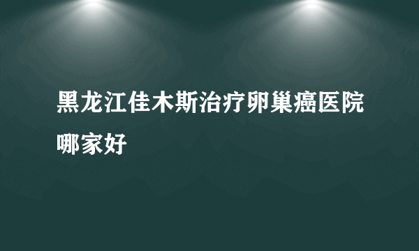 黑龙江佳木斯治疗卵巢癌医院哪家好