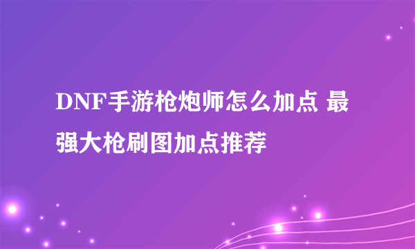 DNF手游枪炮师怎么加点 最强大枪刷图加点推荐