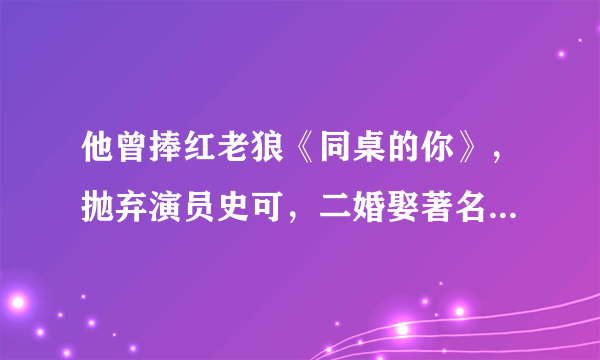 他曾捧红老狼《同桌的你》，抛弃演员史可，二婚娶著名主持人李静