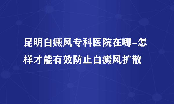 昆明白癜风专科医院在哪-怎样才能有效防止白癜风扩散