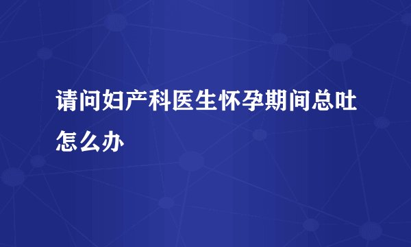 请问妇产科医生怀孕期间总吐怎么办