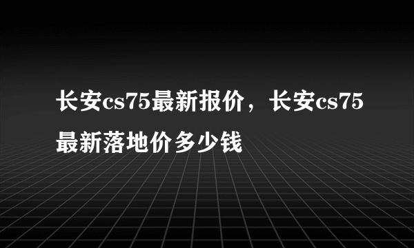 长安cs75最新报价，长安cs75最新落地价多少钱