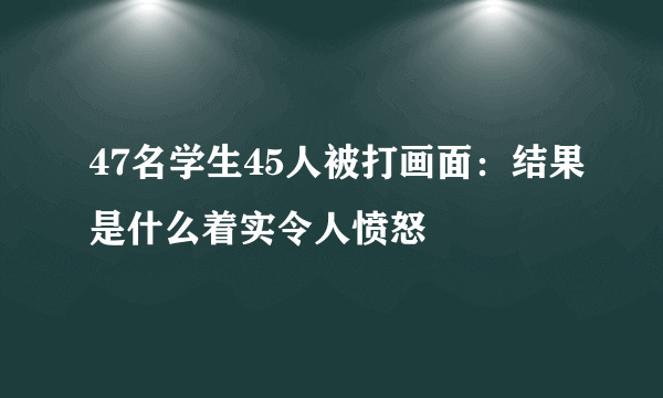 47名学生45人被打画面：结果是什么着实令人愤怒