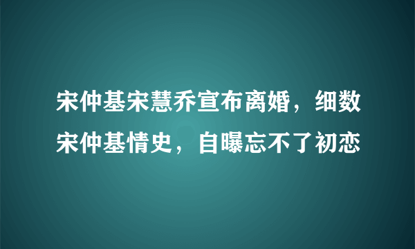 宋仲基宋慧乔宣布离婚，细数宋仲基情史，自曝忘不了初恋