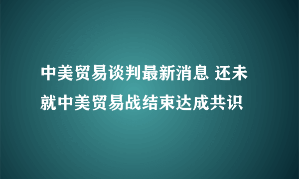 中美贸易谈判最新消息 还未就中美贸易战结束达成共识