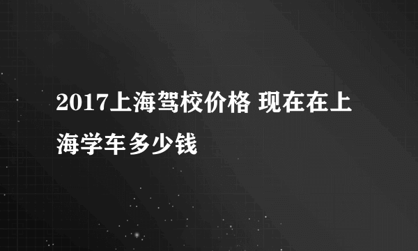 2017上海驾校价格 现在在上海学车多少钱