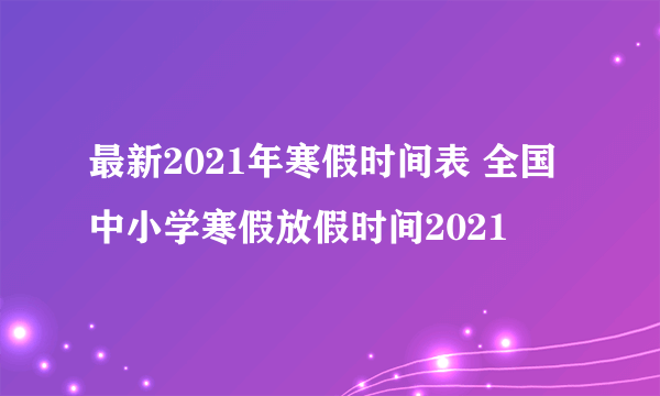 最新2021年寒假时间表 全国中小学寒假放假时间2021