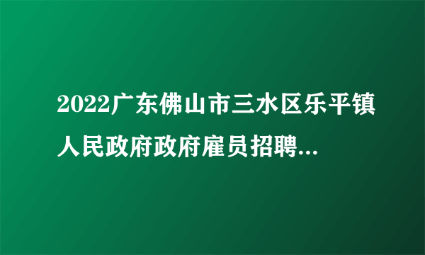 2022广东佛山市三水区乐平镇人民政府政府雇员招聘体检和考察公告