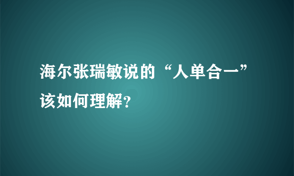 海尔张瑞敏说的“人单合一”该如何理解？