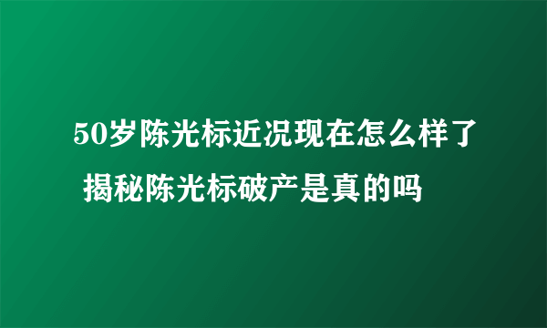 50岁陈光标近况现在怎么样了 揭秘陈光标破产是真的吗