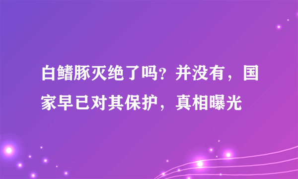 白鳍豚灭绝了吗？并没有，国家早已对其保护，真相曝光