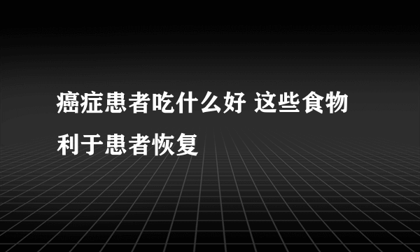 癌症患者吃什么好 这些食物利于患者恢复