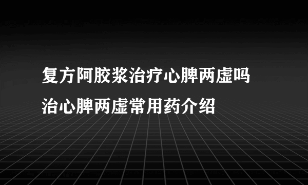 复方阿胶浆治疗心脾两虚吗 治心脾两虚常用药介绍