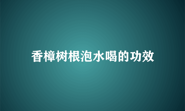 香樟树根泡水喝的功效