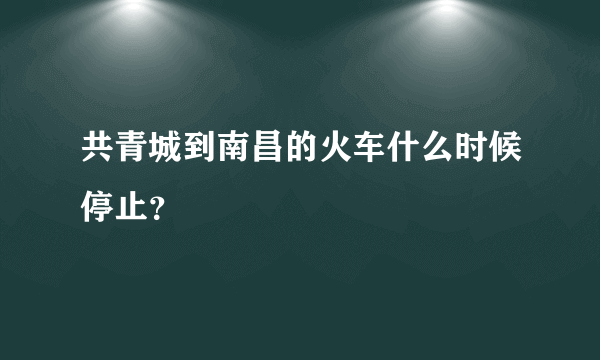 共青城到南昌的火车什么时候停止？